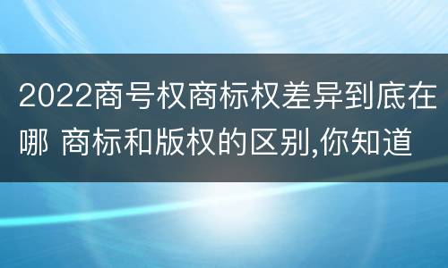 2022商号权商标权差异到底在哪 商标和版权的区别,你知道多少?