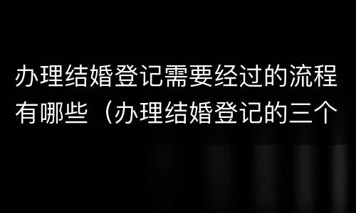 办理结婚登记需要经过的流程有哪些（办理结婚登记的三个重要环节）