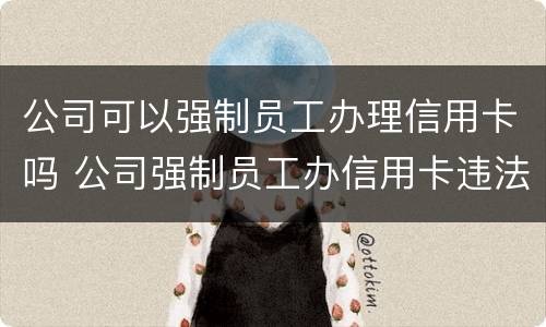公司可以强制员工办理信用卡吗 公司强制员工办信用卡违法吗