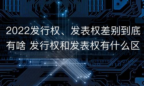 2022发行权、发表权差别到底有啥 发行权和发表权有什么区别