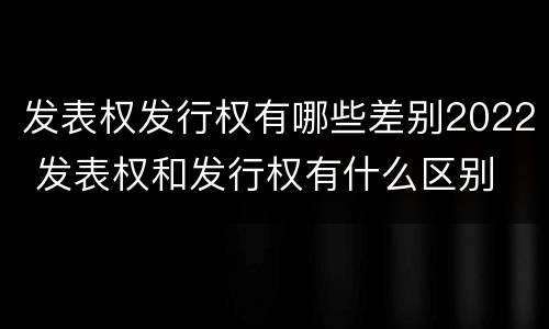 发表权发行权有哪些差别2022 发表权和发行权有什么区别