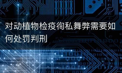 对动植物检疫徇私舞弊需要如何处罚判刑
