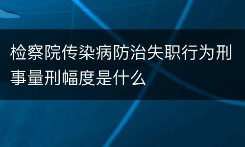 检察院传染病防治失职行为刑事量刑幅度是什么