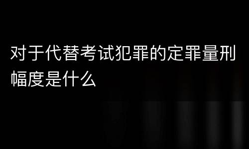 对于代替考试犯罪的定罪量刑幅度是什么
