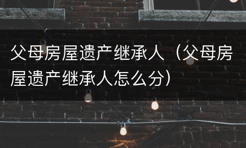 父母房屋遗产继承人（父母房屋遗产继承人怎么分）