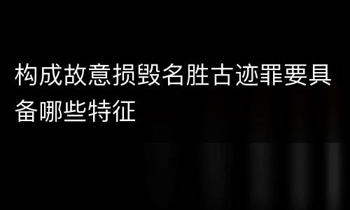 构成故意损毁名胜古迹罪要具备哪些特征