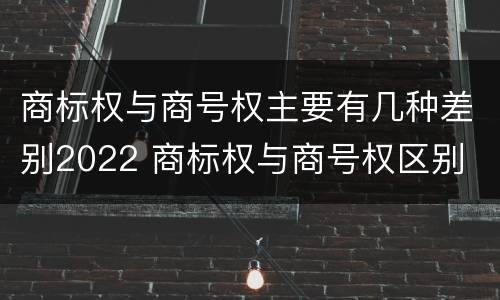 商标权与商号权主要有几种差别2022 商标权与商号权区别
