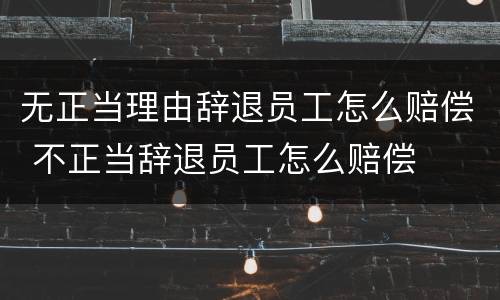 无正当理由辞退员工怎么赔偿 不正当辞退员工怎么赔偿