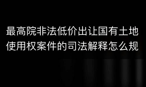 最高院非法低价出让国有土地使用权案件的司法解释怎么规定的
