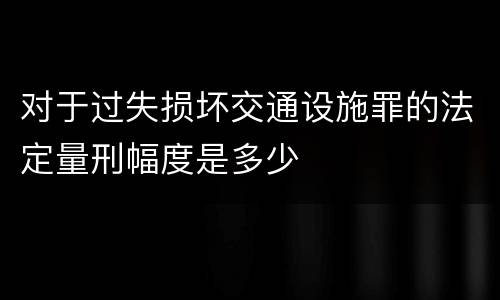 对于过失损坏交通设施罪的法定量刑幅度是多少