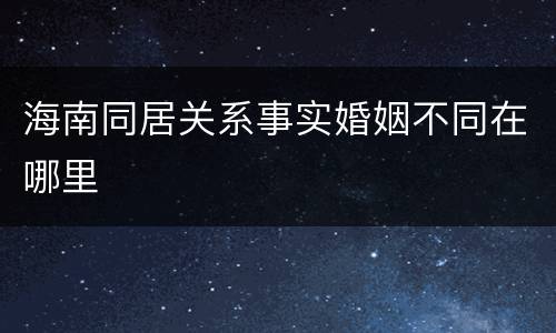 海南同居关系事实婚姻不同在哪里
