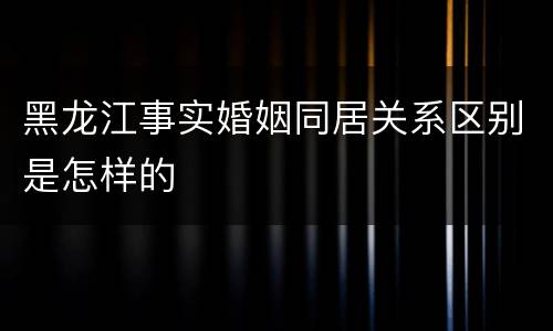 黑龙江事实婚姻同居关系区别是怎样的