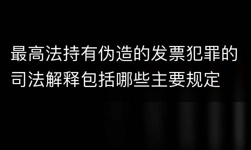 最高法持有伪造的发票犯罪的司法解释包括哪些主要规定