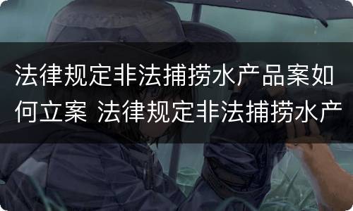 法律规定非法捕捞水产品案如何立案 法律规定非法捕捞水产品案如何立案处理