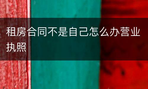 租房合同不是自己怎么办营业执照