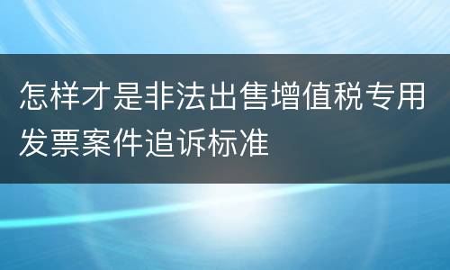 怎样才是非法出售增值税专用发票案件追诉标准
