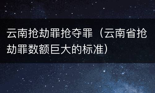 云南抢劫罪抢夺罪（云南省抢劫罪数额巨大的标准）