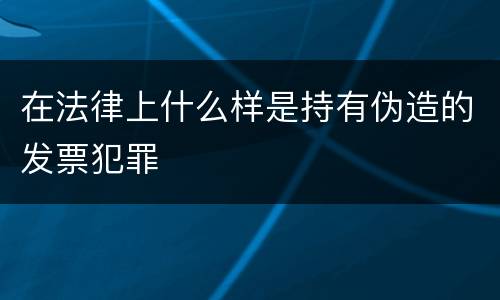 在法律上什么样是持有伪造的发票犯罪