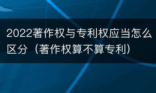 2022著作权与专利权应当怎么区分（著作权算不算专利）
