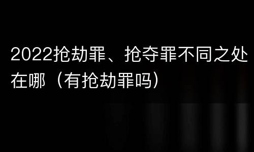 2022抢劫罪、抢夺罪不同之处在哪（有抢劫罪吗）