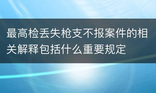 最高检丢失枪支不报案件的相关解释包括什么重要规定