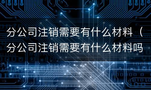 分公司注销需要有什么材料（分公司注销需要有什么材料吗）