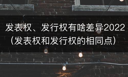 发表权、发行权有啥差异2022（发表权和发行权的相同点）