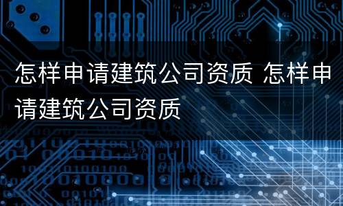 怎样申请建筑公司资质 怎样申请建筑公司资质