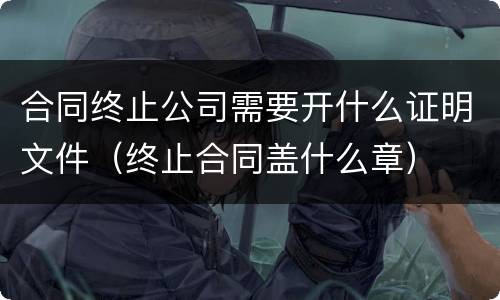 合同终止公司需要开什么证明文件（终止合同盖什么章）