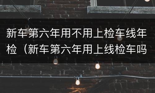 新车第六年用不用上检车线年检（新车第六年用上线检车吗）