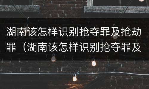 湖南该怎样识别抢夺罪及抢劫罪（湖南该怎样识别抢夺罪及抢劫罪名）