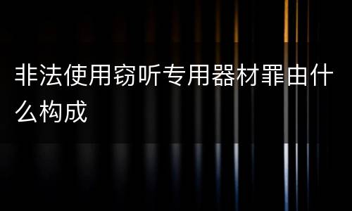 非法使用窃听专用器材罪由什么构成