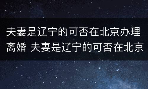 夫妻是辽宁的可否在北京办理离婚 夫妻是辽宁的可否在北京办理离婚手续