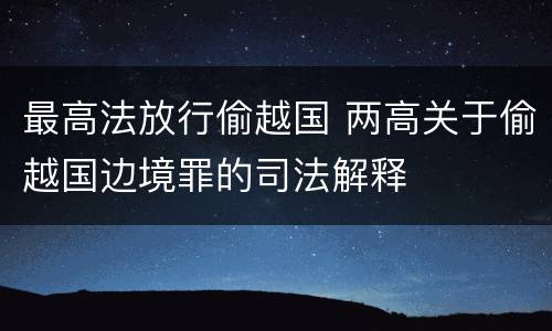 最高法放行偷越国 两高关于偷越国边境罪的司法解释