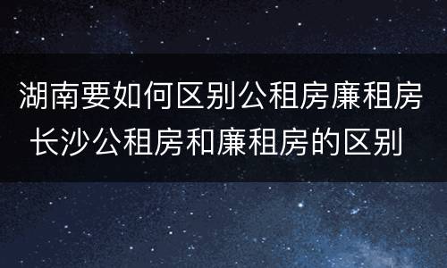 湖南要如何区别公租房廉租房 长沙公租房和廉租房的区别