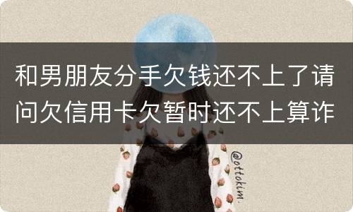 和男朋友分手欠钱还不上了请问欠信用卡欠暂时还不上算诈骗吗