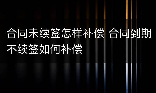 合同未续签怎样补偿 合同到期不续签如何补偿