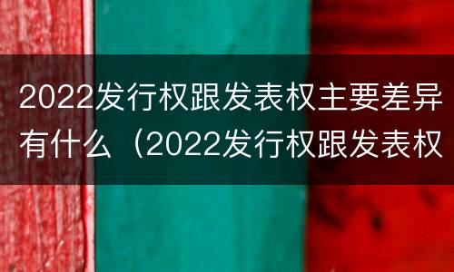 2022发行权跟发表权主要差异有什么（2022发行权跟发表权主要差异有什么不同）