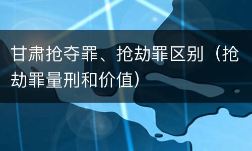 甘肃抢夺罪、抢劫罪区别（抢劫罪量刑和价值）