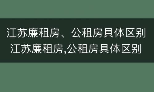 江苏廉租房、公租房具体区别 江苏廉租房,公租房具体区别是什么