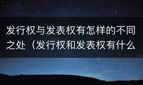 发行权与发表权有怎样的不同之处（发行权和发表权有什么区别）