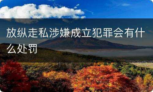 放纵走私涉嫌成立犯罪会有什么处罚