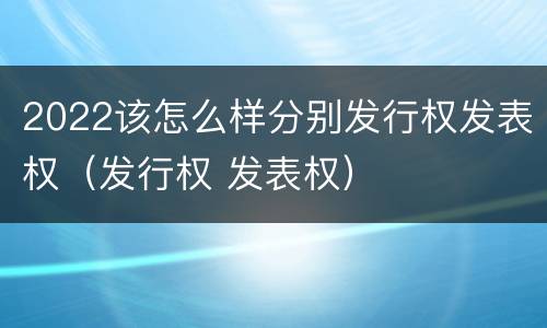 2022该怎么样分别发行权发表权（发行权 发表权）
