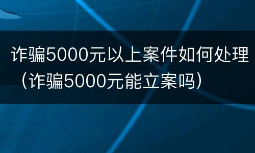 诈骗5000元以上案件如何处理（诈骗5000元能立案吗）