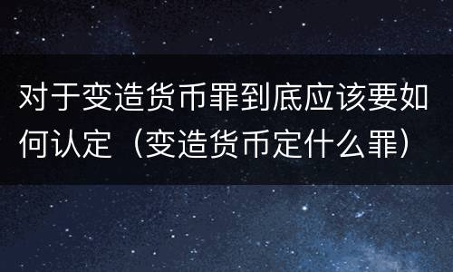对于变造货币罪到底应该要如何认定（变造货币定什么罪）