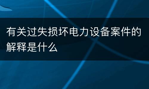 有关过失损坏电力设备案件的解释是什么