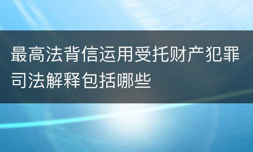 最高法背信运用受托财产犯罪司法解释包括哪些