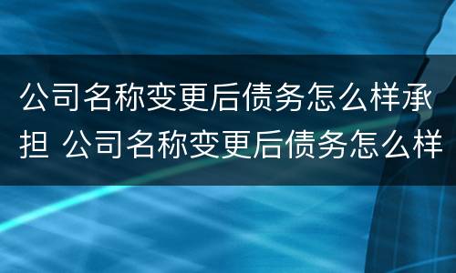 公司名称变更后债务怎么样承担 公司名称变更后债务怎么样承担责任