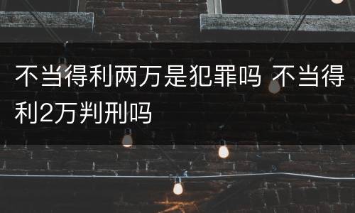 不当得利两万是犯罪吗 不当得利2万判刑吗
