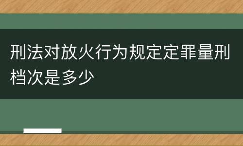 刑法对放火行为规定定罪量刑档次是多少